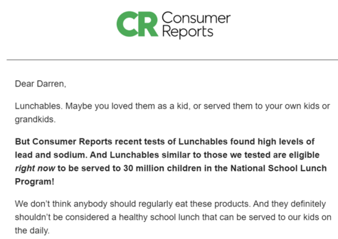 Screen cap of an email from Consumer Reports: 

"Dear Darren, 

Lunchables. Maybe you loved them as a kid, or served them to your own kids or grandkids. 

But Consumer Reports recent tests of Lunchables found high levels of lead and sodium. And Lunchables similar to those we tested are eligible right now to be served to 30 million children in the National School Lunch Program!

We don’t think anybody should regularly eat these products. And they definitely shouldn’t be considered a healthy scho…